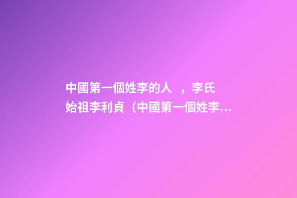 中國第一個姓李的人，李氏始祖李利貞（中國第一個姓李的人,李氏始祖李利貞是誰）